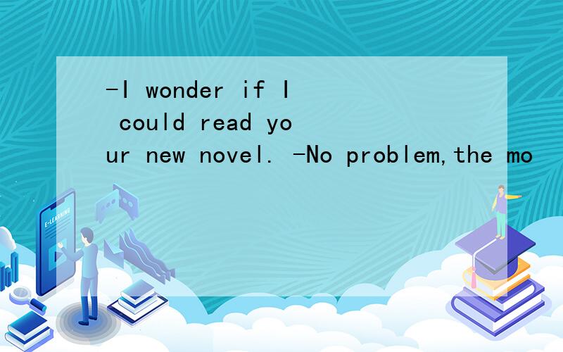 -I wonder if I could read your new novel. -No problem,the mo