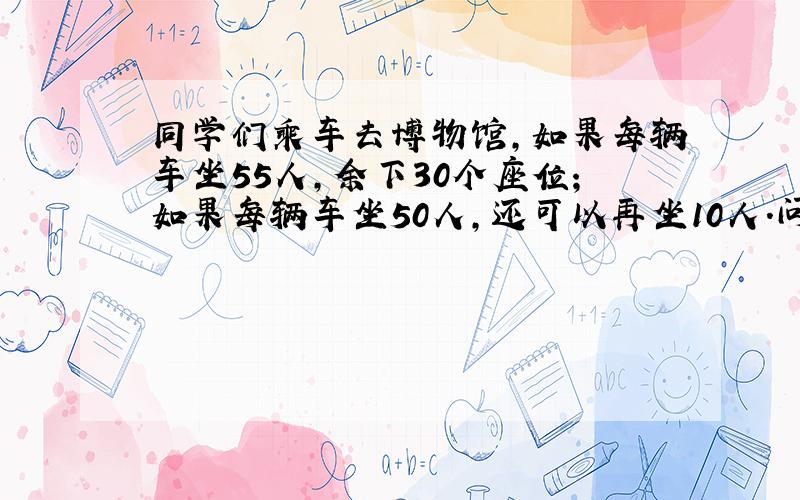 同学们乘车去博物馆,如果每辆车坐55人,余下30个座位；如果每辆车坐50人,还可以再坐10人.问车有几辆,同学有几个人?