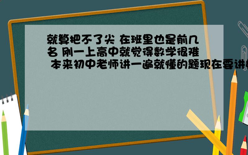 就算把不了尖 在班里也是前几名 刚一上高中就觉得数学很难 本来初中老师讲一遍就懂的题现在要讲好几遍，最近的测试更是不及格