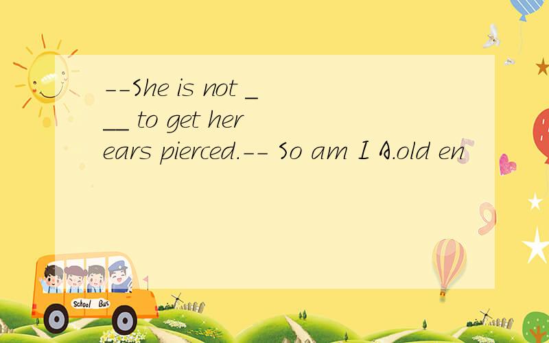 --She is not ___ to get her ears pierced.-- So am I A.old en