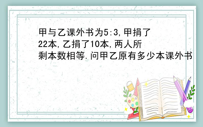 甲与乙课外书为5:3,甲捐了22本,乙捐了10本,两人所剩本数相等.问甲乙原有多少本课外书