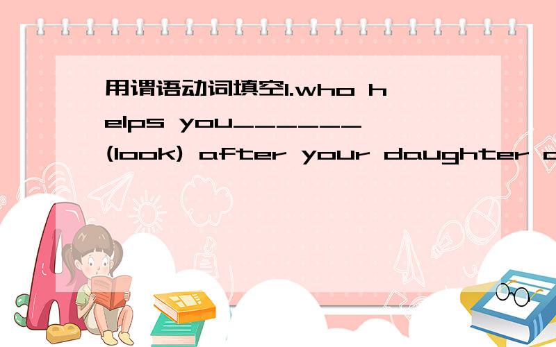 用谓语动词填空1.who helps you______(look) after your daughter at ho