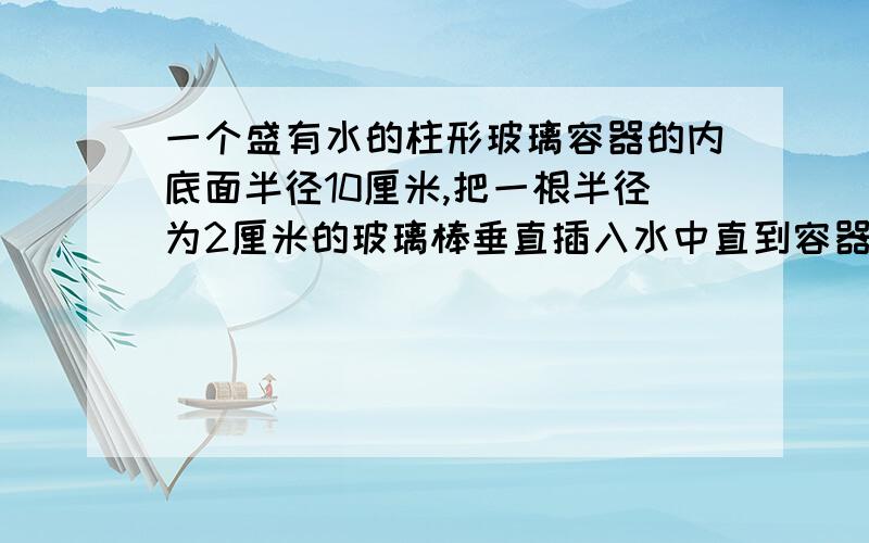 一个盛有水的柱形玻璃容器的内底面半径10厘米,把一根半径为2厘米的玻璃棒垂直插入水中直到容器底部,