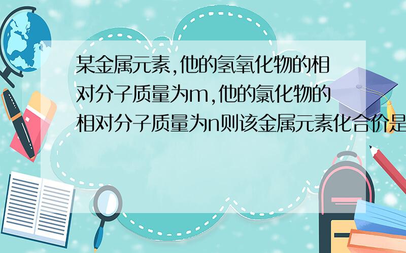 某金属元素,他的氢氧化物的相对分子质量为m,他的氯化物的相对分子质量为n则该金属元素化合价是什么?