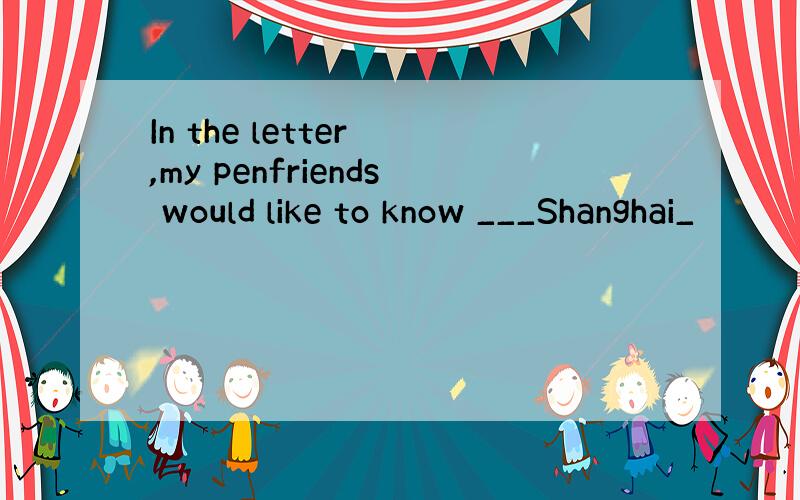 In the letter ,my penfriends would like to know ___Shanghai_