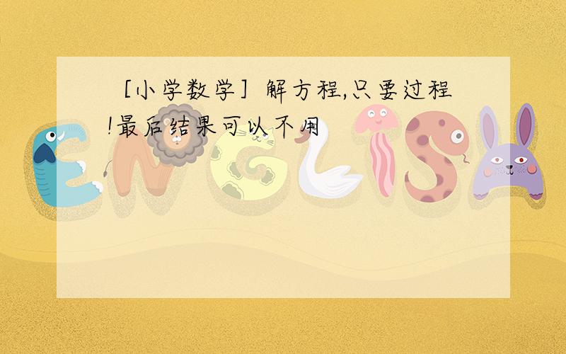 ［小学数学］解方程,只要过程!最后结果可以不用