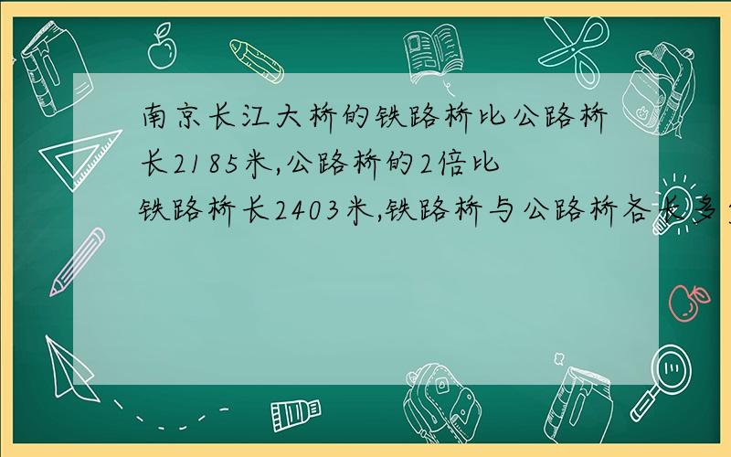 南京长江大桥的铁路桥比公路桥长2185米,公路桥的2倍比铁路桥长2403米,铁路桥与公路桥各长多少米?