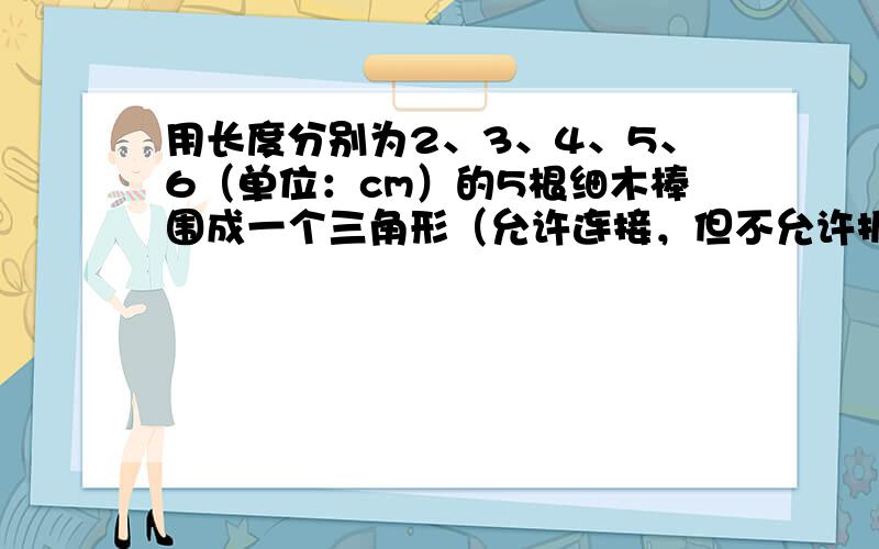 用长度分别为2、3、4、5、6（单位：cm）的5根细木棒围成一个三角形（允许连接，但不允许折断），能够得到的三角形的最大