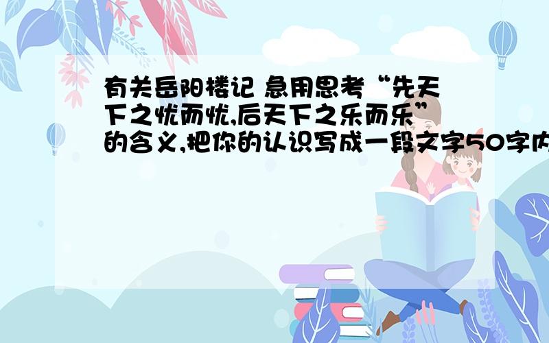 有关岳阳楼记 急用思考“先天下之忧而忧,后天下之乐而乐”的含义,把你的认识写成一段文字50字内