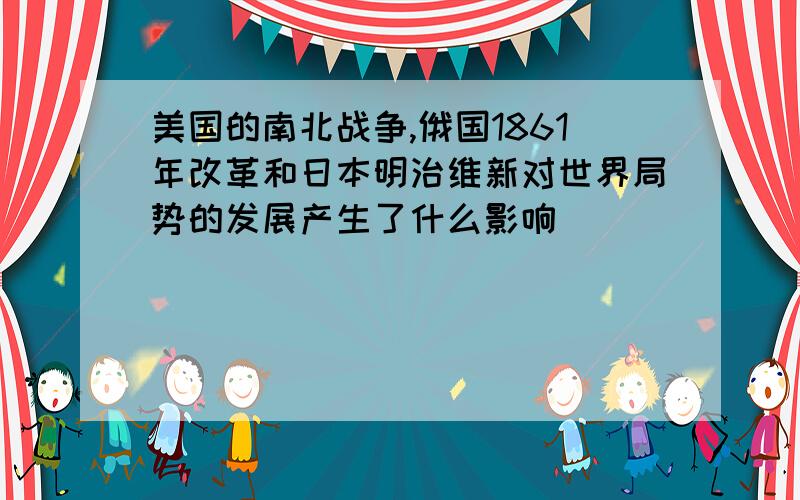 美国的南北战争,俄国1861年改革和日本明治维新对世界局势的发展产生了什么影响