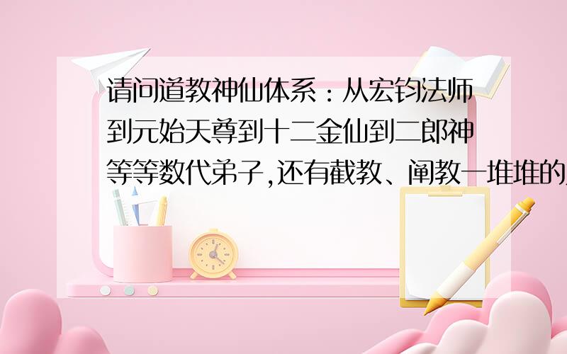 请问道教神仙体系：从宏钧法师到元始天尊到十二金仙到二郎神等等数代弟子,还有截教、阐教一堆堆的人物关系和主要事件.