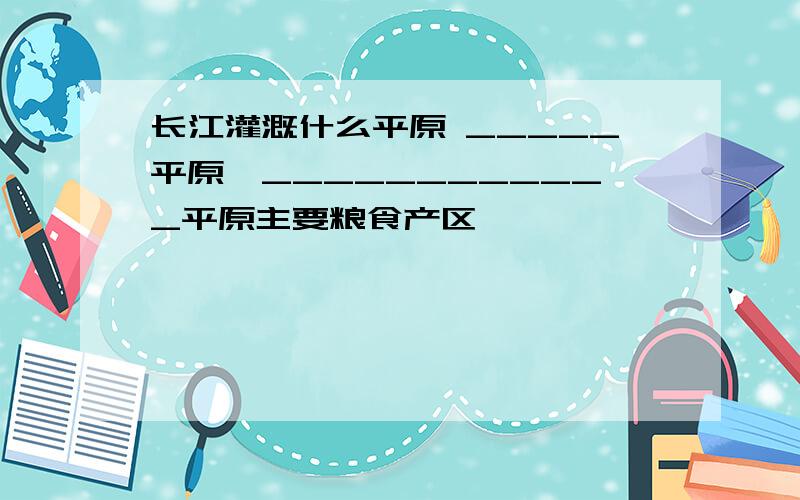 长江灌溉什么平原 _____平原,____________平原主要粮食产区