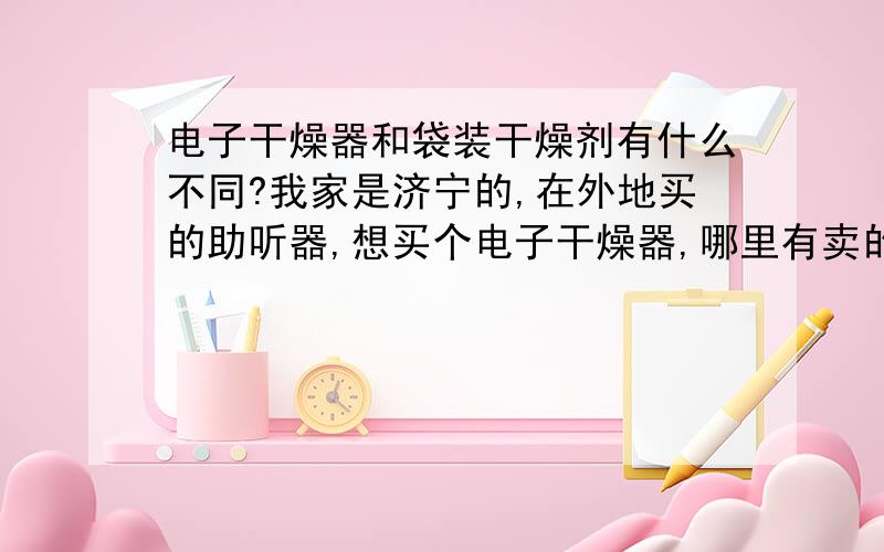 电子干燥器和袋装干燥剂有什么不同?我家是济宁的,在外地买的助听器,想买个电子干燥器,哪里有卖的?