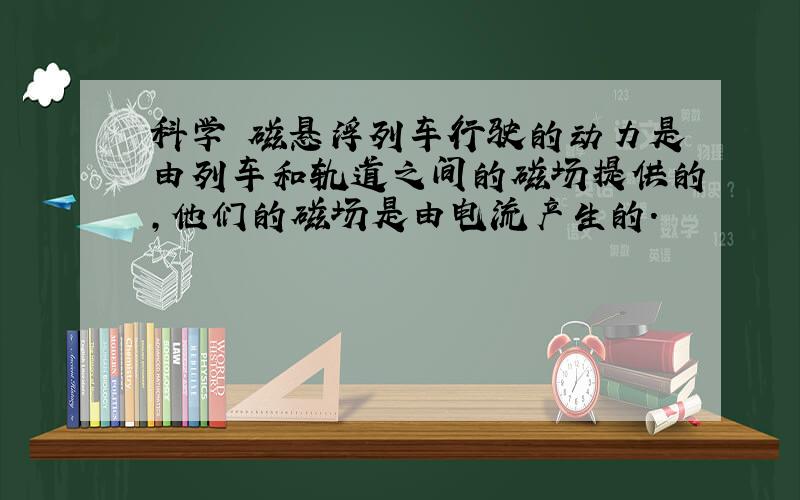 科学 磁悬浮列车行驶的动力是由列车和轨道之间的磁场提供的,他们的磁场是由电流产生的.