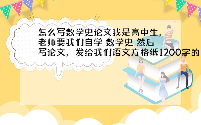 怎么写数学史论文我是高中生，老师要我们自学 数学史 然后写论文，发给我们语文方格纸1200字的。怎么写啊！！！苍天啊大地