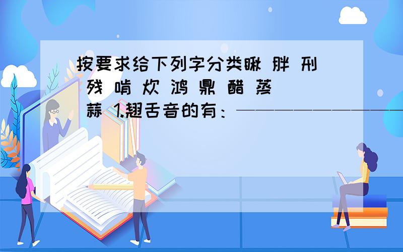 按要求给下列字分类瞅 胖 刑 残 啃 炊 鸿 鼎 醋 蒸 蒜 1.翘舌音的有：——————————————————2.平