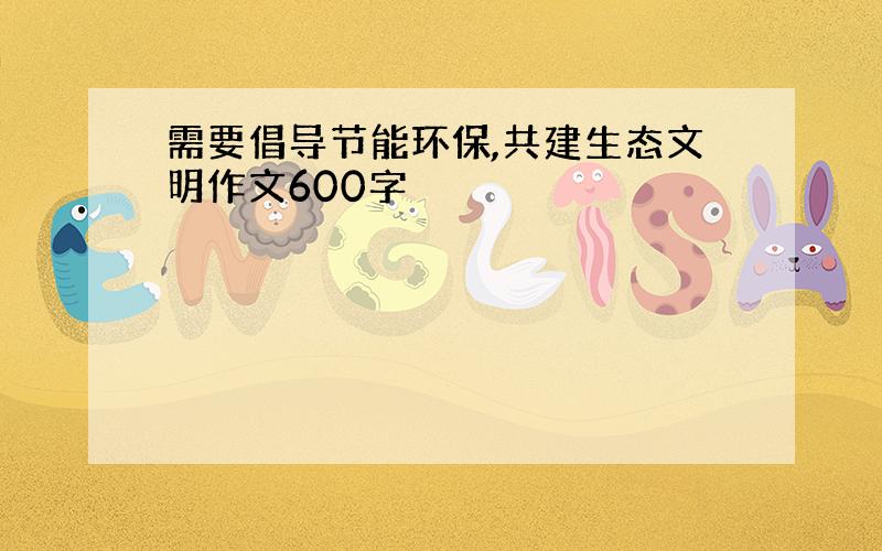 需要倡导节能环保,共建生态文明作文600字