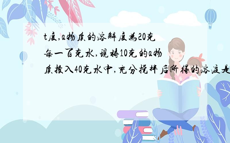 t度,a物质的溶解度为20克每一百克水,现将10克的a物质投入40克水中,充分搅拌后所得的溶液是什么溶液