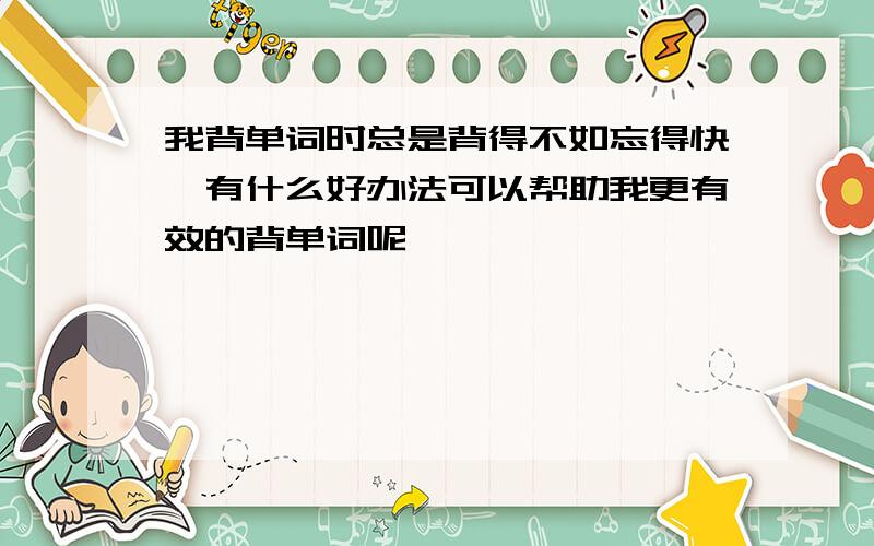 我背单词时总是背得不如忘得快,有什么好办法可以帮助我更有效的背单词呢