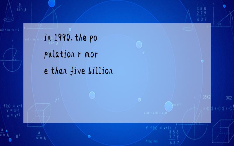 in 1990,the population r more than five billion