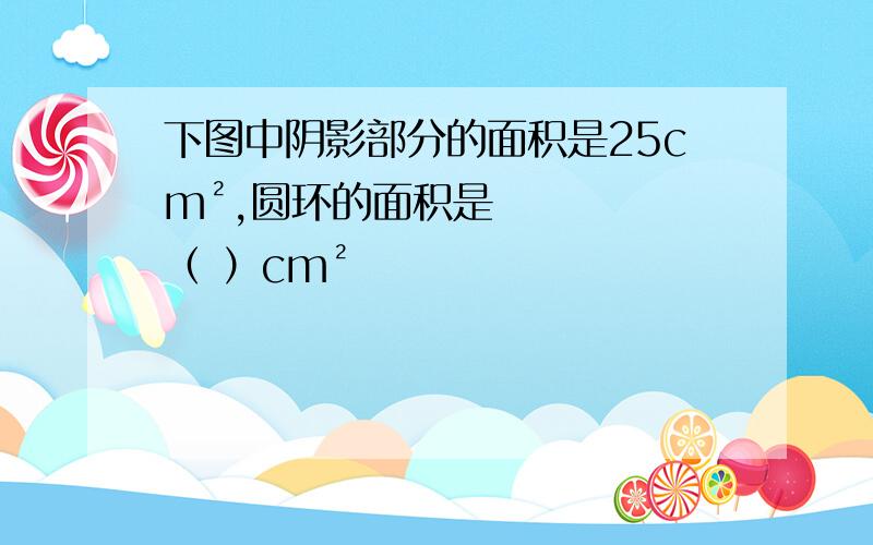 下图中阴影部分的面积是25cm²,圆环的面积是（ ）cm²