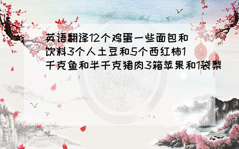 英语翻译12个鸡蛋一些面包和饮料3个人土豆和5个西红柿1千克鱼和半千克猪肉3箱苹果和1袋梨