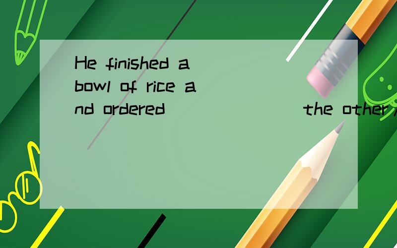 He finished a bowl of rice and ordered ______（the other/othe