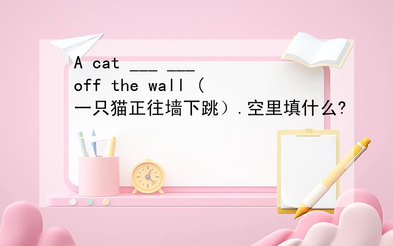 A cat ___ ___ off the wall (一只猫正往墙下跳）.空里填什么?