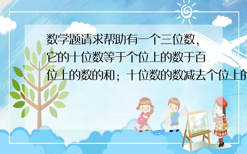 数学题请求帮助有一个三位数,它的十位数等于个位上的数于百位上的数的和；十位数的数减去个位上的数等于2；百位上的数于个位上