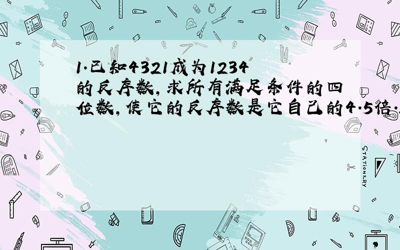 1．已知4321成为1234的反序数,求所有满足条件的四位数,使它的反序数是它自己的4.5倍.2.张林从甲地走向乙地,同