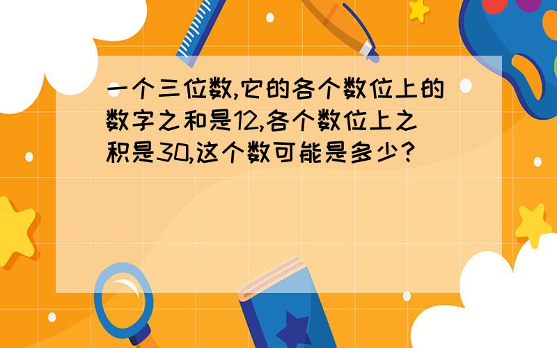 一个三位数,它的各个数位上的数字之和是12,各个数位上之积是30,这个数可能是多少?