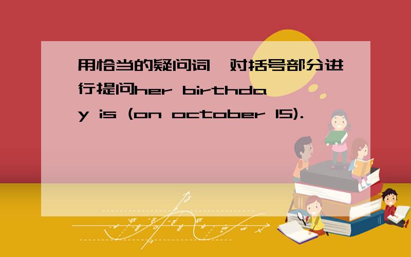 用恰当的疑问词,对括号部分进行提问her birthday is (on october 15).