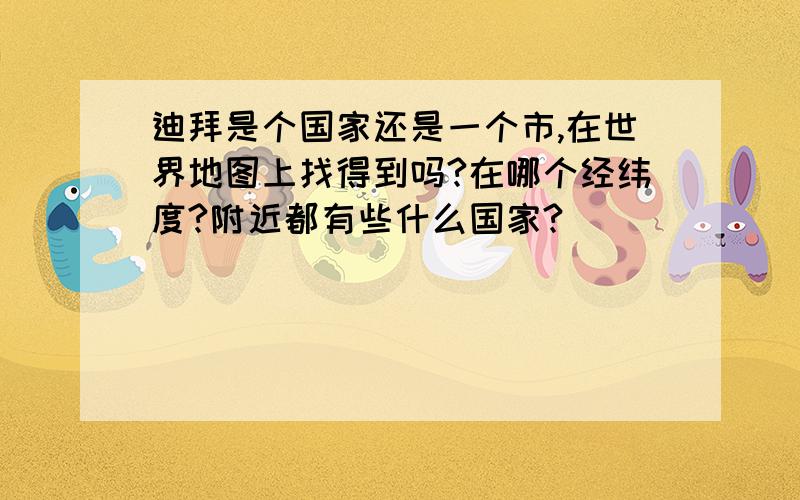 迪拜是个国家还是一个市,在世界地图上找得到吗?在哪个经纬度?附近都有些什么国家?