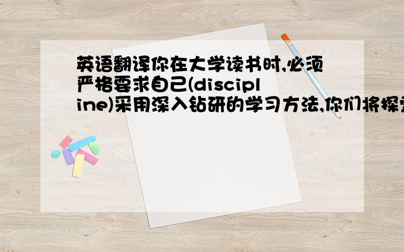 英语翻译你在大学读书时,必须严格要求自己(discipline)采用深入钻研的学习方法,你们将探索到众多学科,并将受用终