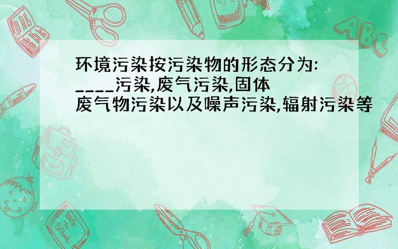 环境污染按污染物的形态分为:____污染,废气污染,固体废气物污染以及噪声污染,辐射污染等