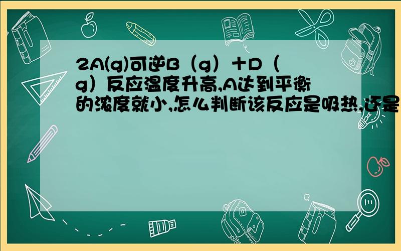 2A(g)可逆B（g）＋D（g）反应温度升高,A达到平衡的浓度就小,怎么判断该反应是吸热,还是放热