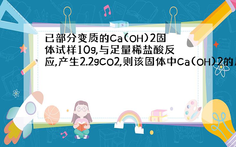 已部分变质的Ca(OH)2固体试样10g,与足量稀盐酸反应,产生2.2gCO2,则该固体中Ca(OH)2的质量分数为