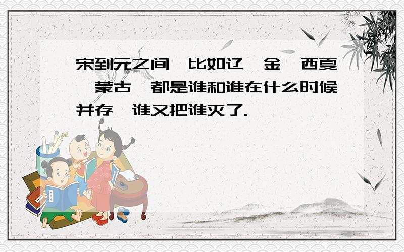 宋到元之间,比如辽,金,西夏,蒙古,都是谁和谁在什么时候并存,谁又把谁灭了.