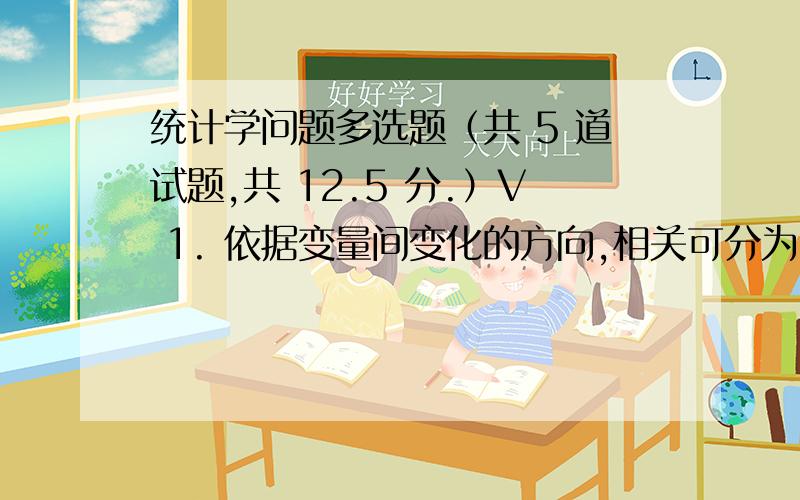 统计学问题多选题（共 5 道试题,共 12.5 分.）V 1. 依据变量间变化的方向,相关可分为：A. 直线相关B. 曲