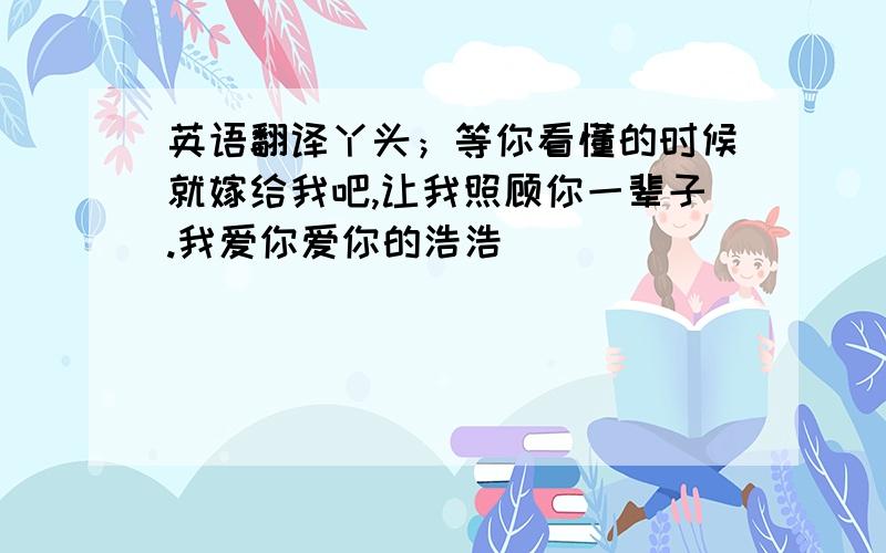 英语翻译丫头；等你看懂的时候就嫁给我吧,让我照顾你一辈子.我爱你爱你的浩浩