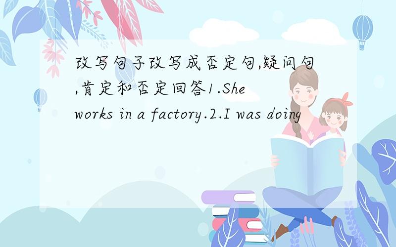 改写句子改写成否定句,疑问句,肯定和否定回答1.She works in a factory.2.I was doing