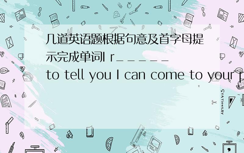 几道英语题根据句意及首字母提示完成单词I r_____ to tell you I can come to your p