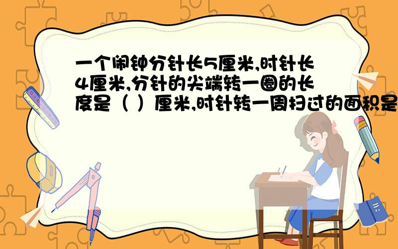 一个闹钟分针长5厘米,时针长4厘米,分针的尖端转一圈的长度是（ ）厘米,时针转一周扫过的面积是（ ）平方厘米.