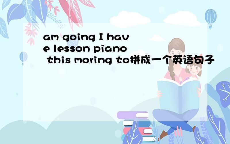 am going I have lesson piano this moring to拼成一个英语句子