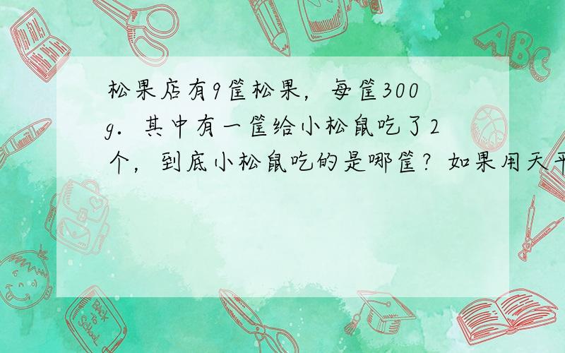 松果店有9筐松果，每筐300g．其中有一筐给小松鼠吃了2个，到底小松鼠吃的是哪筐？如果用天平称，称______次可以找出