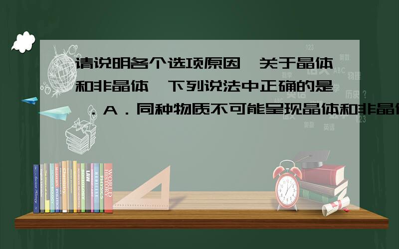 请说明各个选项原因,关于晶体和非晶体,下列说法中正确的是 ．A．同种物质不可能呈现晶体和非晶体两种不同的形态B．晶体中原