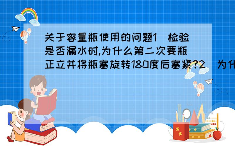 关于容量瓶使用的问题1．检验是否漏水时,为什么第二次要瓶正立并将瓶塞旋转180度后塞紧?2．为什么不能直接将固体溶于容量