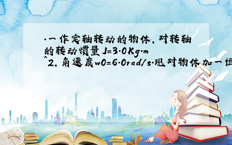.一作定轴转动的物体,对转轴的转动惯量J=3.0Kg.m^2,角速度w0=6.0rad/s.现对物体加一恒定的制动力矩M