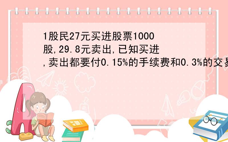 1股民27元买进股票1000股,29.8元卖出,已知买进,卖出都要付0.15%的手续费和0.3%的交易税,他收益如何?