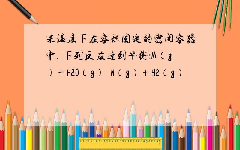 某温度下在容积固定的密闭容器中，下列反应达到平衡：M（g）+H2O（g）⇌N（g）+H2（g）